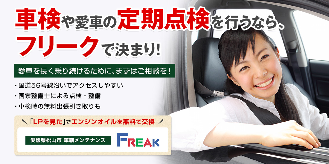 車検や愛車の定期点検を行うなら、フリークで決まり！ 国道56号線沿いでアクセスしやすい 国家整備士による点検・整備 車検時の無料出張引き取りも 「LPを見た」でエンジンオイルを無料で交換 愛車を長く乗り続けるために、まずはご相談を！ 愛媛県松山市 株式会社フリーク