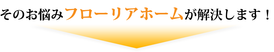 そのお悩み、「フローリアホーム」が解決します！