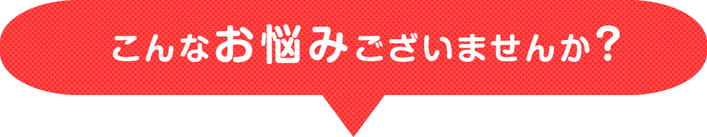 こんなお悩みございませんか？