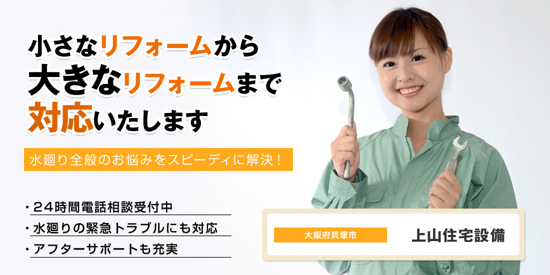 小さなリフォームから大きなリフォームまで対応いたします 水廻り全般のお悩みをスピーディに解決！ 24時間電話相談受付中 水廻りの緊急トラブルにも対応 アフターサポートも充実 大阪府貝塚市 上山住宅設備