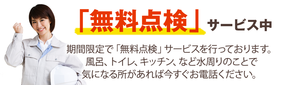 「無料点検」サービス中 期間限定で「無料点検」サービスを行っております。 風呂、トイレ、キッチン、など水周りのことで気になる所があれば今すぐお電話ください。